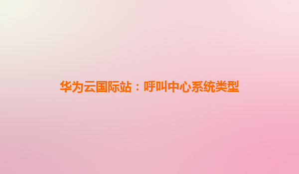 华为云国际站：呼叫中心系统类型