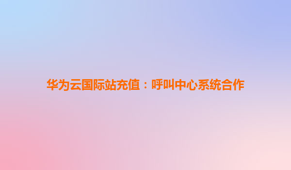 华为云国际站充值：呼叫中心系统合作