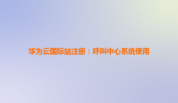 华为云国际站注册：呼叫中心系统使用