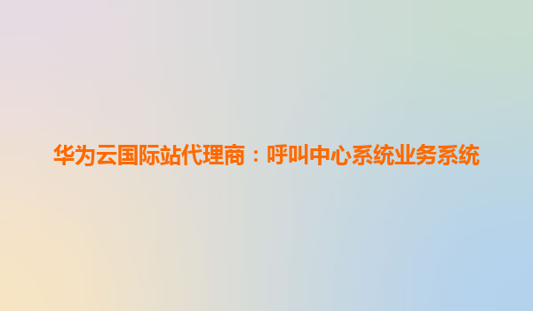 华为云国际站代理商：呼叫中心系统业务系统
