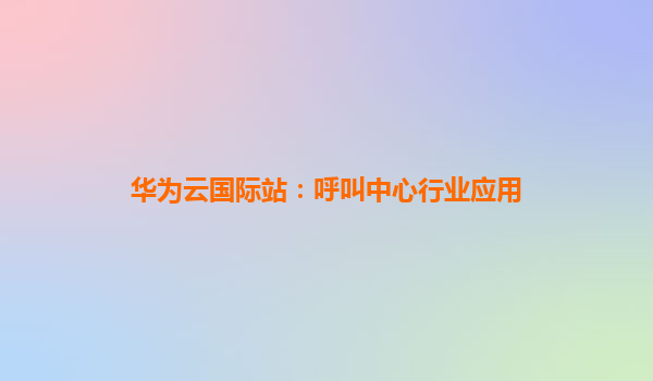 华为云国际站：呼叫中心行业应用