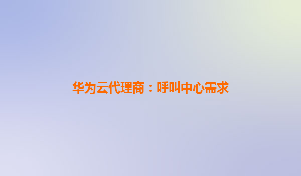 华为云代理商：呼叫中心需求