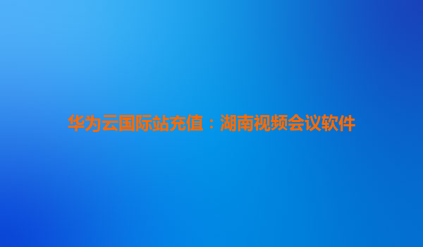 华为云国际站充值：湖南视频会议软件