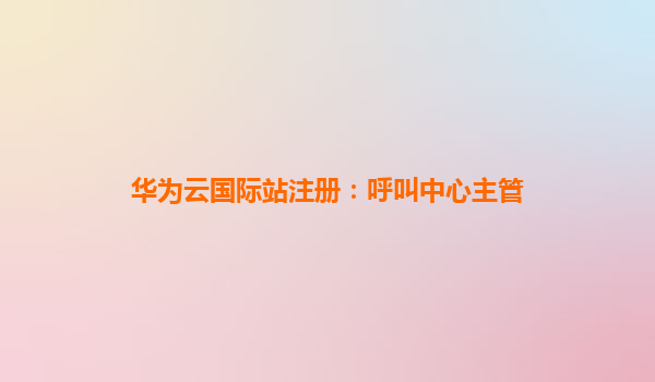 华为云国际站注册：呼叫中心主管