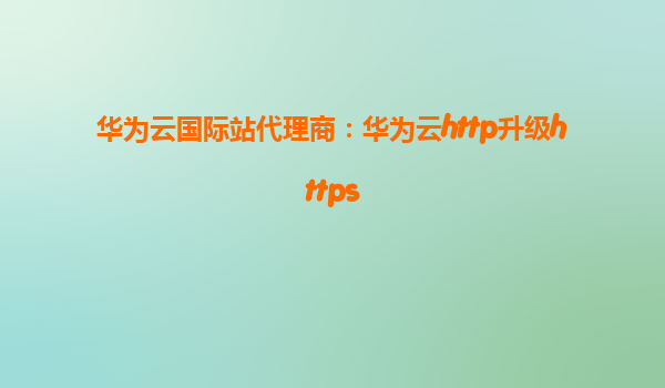 华为云国际站代理商：华为云http升级https