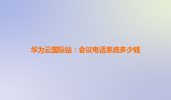 华为云国际站：会议电话系统多少钱