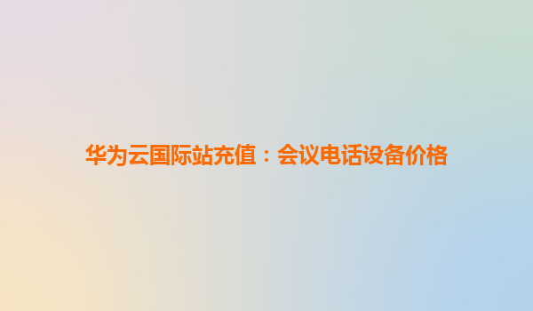 华为云国际站充值：会议电话设备价格
