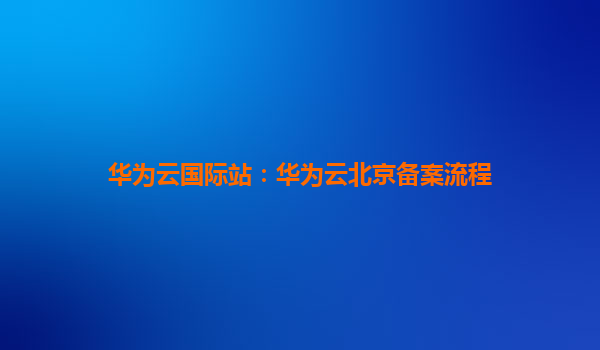 华为云国际站：华为云北京备案流程
