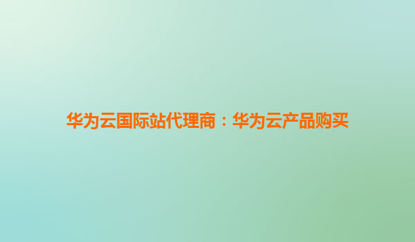 华为云国际站代理商：华为云产品购买