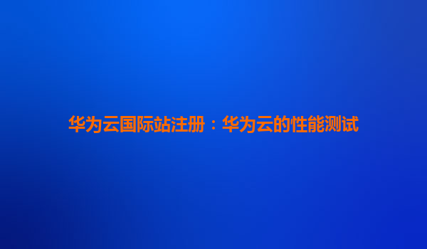 华为云国际站注册：华为云的性能测试