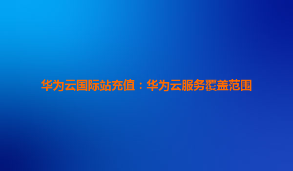 华为云国际站充值：华为云服务覆盖范围
