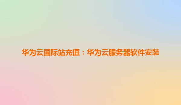 华为云国际站充值：华为云服务器软件安装