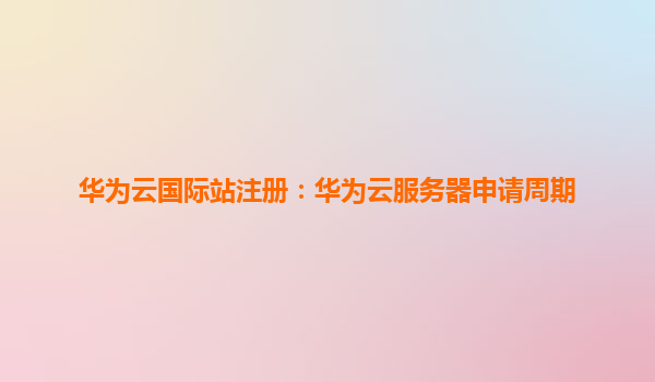 华为云国际站注册：华为云服务器申请周期