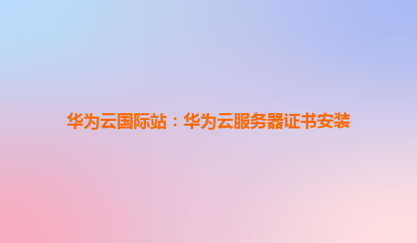 华为云国际站：华为云服务器证书安装