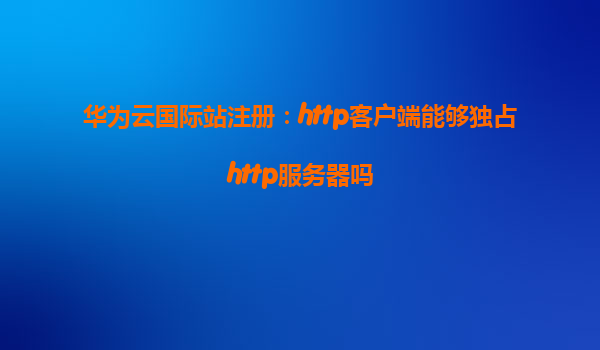 华为云国际站注册：http客户端能够独占http服务器吗