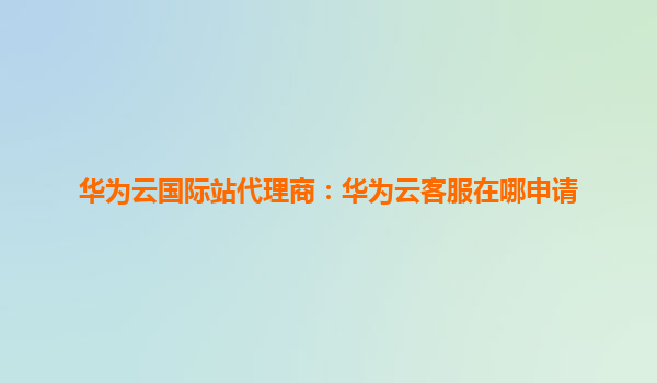 华为云国际站代理商：华为云客服在哪申请