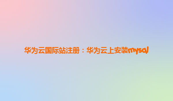 华为云国际站注册：华为云上安装mysql