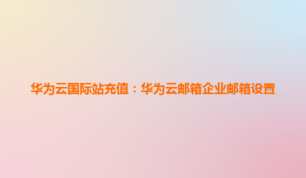 华为云国际站充值：华为云邮箱企业邮箱设置