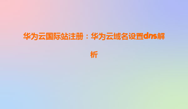 华为云国际站注册：华为云域名设置dns解析
