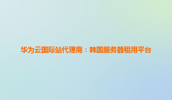 华为云国际站代理商：韩国服务器租用平台
