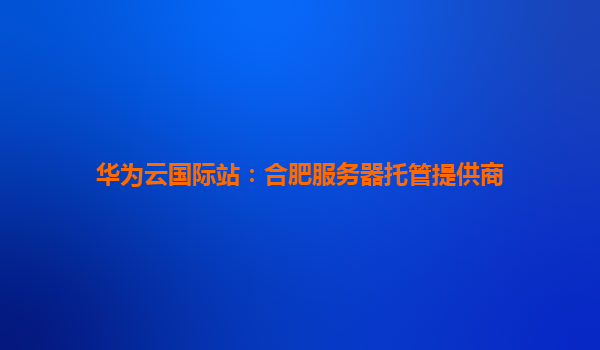 华为云国际站：合肥服务器托管提供商