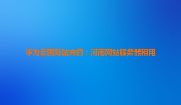 华为云国际站充值：河南网站服务器租用