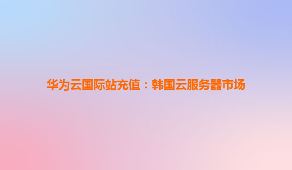 华为云国际站充值：韩国云服务器市场