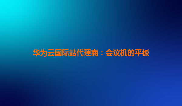 华为云国际站代理商：会议机的平板