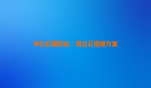 华为云国际站：混合云搭建方案