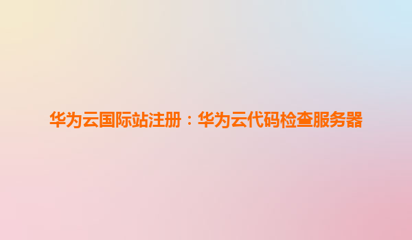 华为云国际站注册：华为云代码检查服务器