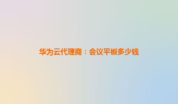 华为云代理商：会议平板多少钱