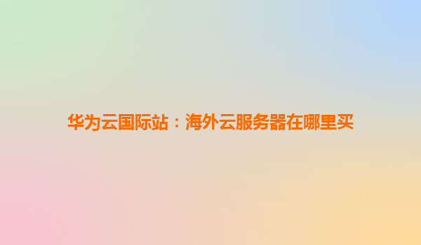 华为云国际站：海外云服务器在哪里买