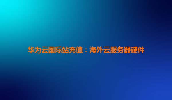 华为云国际站充值：海外云服务器硬件