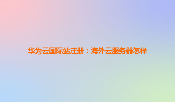 华为云国际站注册：海外云服务器怎样
