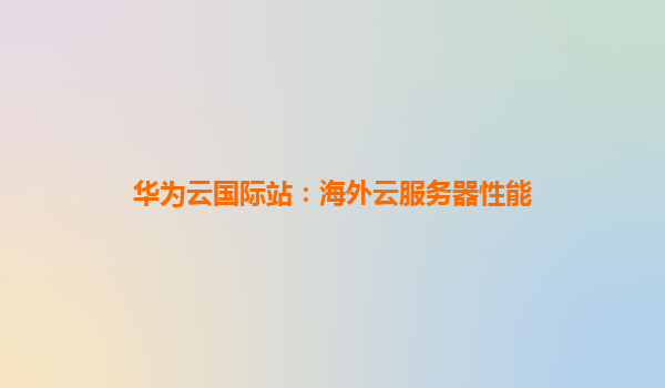 华为云国际站：海外云服务器性能