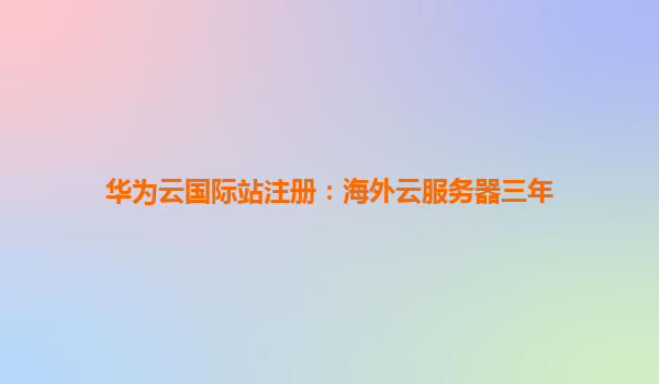 华为云国际站注册：海外云服务器三年