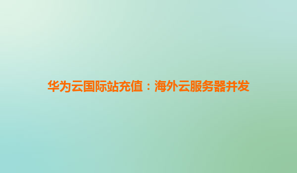 华为云国际站充值：海外云服务器并发