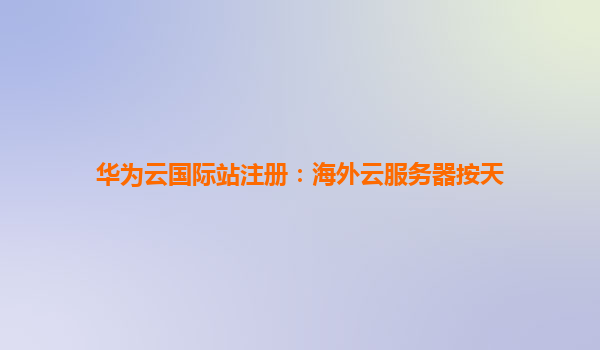 华为云国际站注册：海外云服务器按天