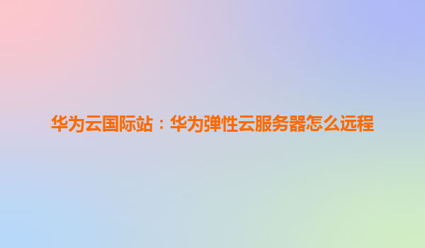华为云国际站：华为弹性云服务器怎么远程