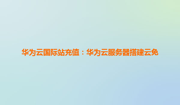 华为云国际站充值：华为云服务器搭建云免