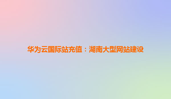 华为云国际站充值：湖南大型网站建设