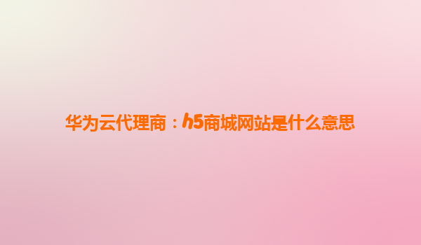 华为云代理商：h5商城网站是什么意思