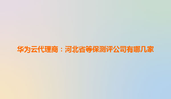 华为云代理商：河北省等保测评公司有哪几家