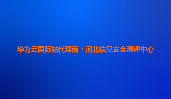 华为云国际站代理商：河北信息安全测评中心