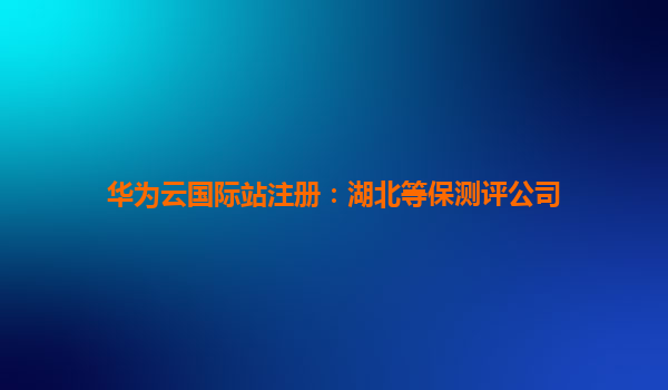 华为云国际站注册：湖北等保测评公司