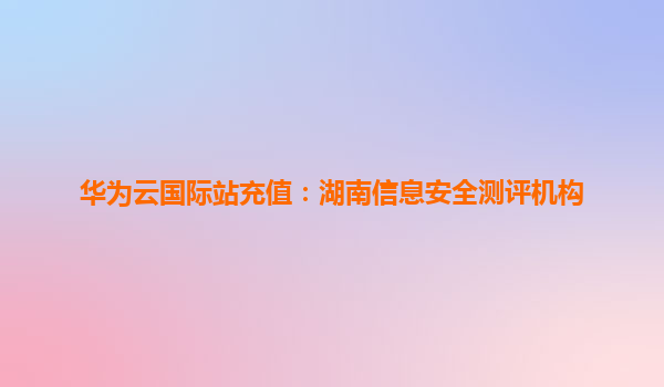 华为云国际站充值：湖南信息安全测评机构