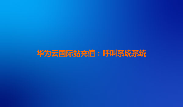 华为云国际站充值：呼叫系统系统