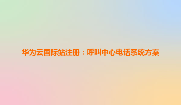 华为云国际站注册：呼叫中心电话系统方案
