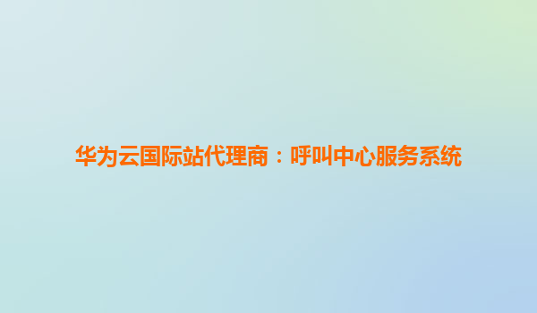 华为云国际站代理商：呼叫中心服务系统