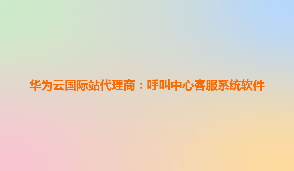 华为云国际站代理商：呼叫中心客服系统软件
